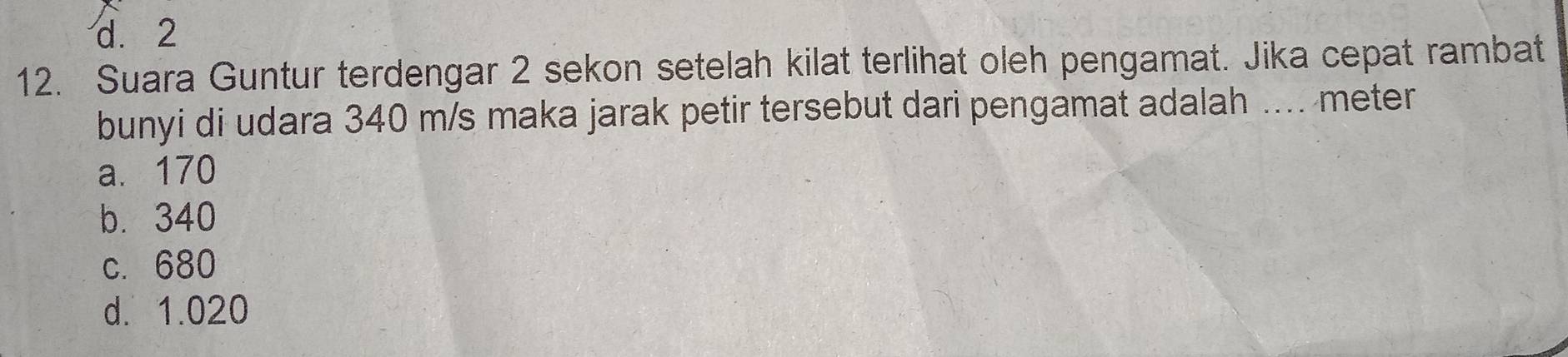 d. 2
12. Suara Guntur terdengar 2 sekon setelah kilat terlihat oleh pengamat. Jika cepat rambat
bunyi di udara 340 m/s maka jarak petir tersebut dari pengamat adalah .... meter
a. 170
b. 340
c. 680
d. 1.020