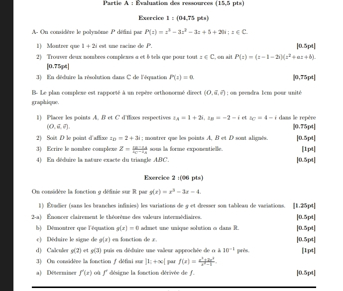 Partie A : Évaluation des ressources (15,5 pts)
Exercice 1 : (04,75 pts)
A- On considère le polynôme P défini par P(z)=z^3-3z^2-3z+5+20i;z∈ C.
1) Montrer que 1+2i est une racine de P. [0.5pt]
2) Trouver deux nombres complexes a et btels que pour tout z∈ C , on ait P(z)=(z-1-2i)(z^2+az+b).
[0.75pt]
3) En déduire la résolution dans C de l'équation P(z)=0. [0,75pt]
B- Le plan complexe est rapporté à un repère orthonormé direct (O,vector u,vector v); on prendra 1cm pour unité
graphique,
1) Placer les points A, B et C d'ffixes respectives z_A=1+2i,z_B=-2-i et z_C=4-i dans le repère
(O,vector u,vector v). [0.75pt]
2) Soit D le point d'affixe z_D=2+3i; montrer que les points A, B et D sont alignés. [0.5pt]
3) Ecrire le nombre complexe Z=frac z_B-z_Az_C-z_A sous la forme exponentielle. [1pt]
4) En déduire la nature exacte du triangle ABC. [0.5pt]
Exercice 2 :(06 pts)
On considère la fonction g définie sur R par g(x)=x^3-3x-4.
1) Étudier (sans les branches infinies) les variations de g et dresser son tableau de variations. [1.25pt]
2-a) Énoncer clairement le théorème des valeurs intermédiaires. [0.5pt]
b) Démontrer que l'équation g(x)=0 admet une unique solution α dans R. [0.5pt]
c) Déduire le signe de g(x) en fonction de x. [0.5pt]
d) Calculer g(2) et g(3) puis en déduire une valeur approchée de α à 10^(-1) près. [1pt]
3) On considère la fonction f défini sur ]1;+∈fty [ par f(x)= (x^3+2x^2)/x^2-1 .
a) Déterminer f'(x) où f' désigne la fonction dérivée de f. [0.5pt]