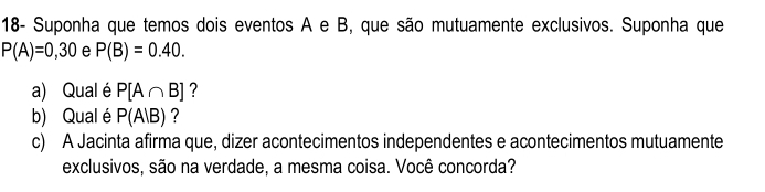 18- Suponha que temos dois eventos A e B, que são mutuamente exclusivos. Suponha que
P(A)=0,30 e P(B)=0.40. 
a) Qual é P[A∩ B] ? 
b) Qual é P(A|B) ? 
c) A Jacinta afirma que, dizer acontecimentos independentes e acontecimentos mutuamente 
exclusivos, são na verdade, a mesma coisa. Você concorda?