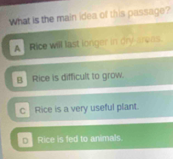 What is the main idea of this passage?
A Rice will last longer in dry areas.
B Rice is difficult to grow.
C Rice is a very useful plant.
D Rice is fed to animals.