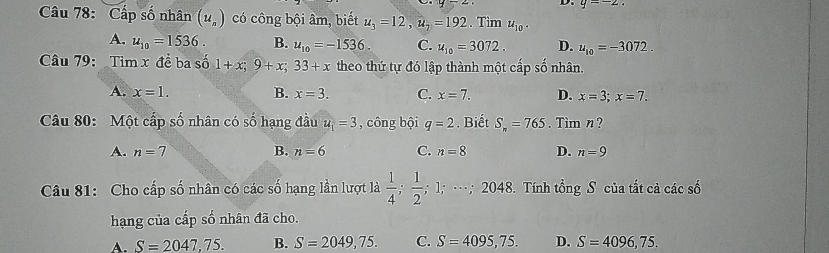 q=-2. 
Câu 78: Cấp số nhân (u_n) có công bội âm, biết u_3=12, u_7=192. Tìm u_10.
A. u_10=1536. B. u_10=-1536. C. u_10=3072. D. u_10=-3072. 
Câu 79: Tìn □ x để ba số 1+x; 9+x; 33+x theo thứ tự đó lập thành một cấp số nhân.
A. x=1. B. x=3. C. x=7. D. x=3; x=7. 
Câu 80: Một cấp số nhân có số hạng đầu u_1=3 , công bội q=2. Biết S_n=765. Tim n?
A. n=7 B. n=6 C. n=8 D. n=9
Câu 81: Cho cấp số nhân có các số hạng lần lượt là  1/4 ;  1/2 ; 1º ·.. 2048 3. Tính tổng S của tất cả các số
hạng của cấp số nhân đã cho.
A. S=2047,75. B. S=2049,75. C. S=4095,75. D. S=4096,75.