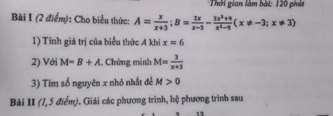 Thời gian làm bài: 120 phút 
Bài I (2 điểm): Cho biểu thức: A= x/x+3 ; B= 2x/x-3 - (3x^2+9)/x^2-9 (x!= -3;x!= 3)
1) Tính giá trị của biểu thức A khi x=6
2) Với M=B+A. Chứng minh M= 3/x+3 
3) Tim số nguyên x nhỏ nhất để M>0
Bài II (1,5 điểm). Giải các phương trình, hệ phương trình sau 
13