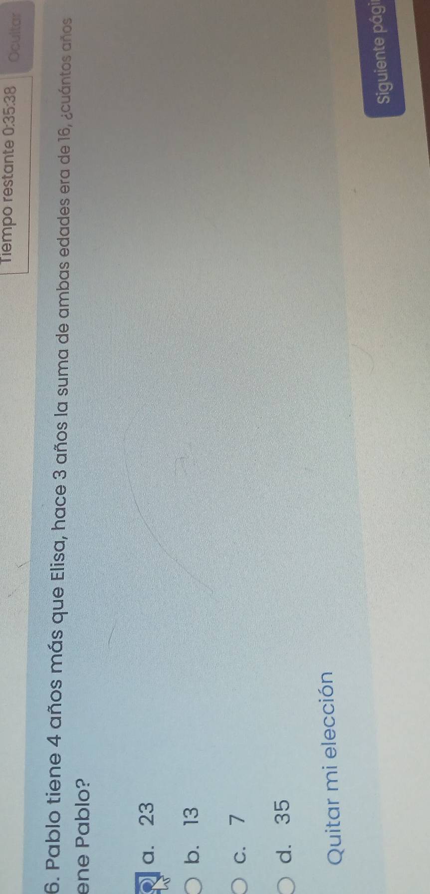 Tiempo restante 0:35:38 Ocultar
6. Pablo tiene 4 años más que Elisa, hace 3 años la suma de ambas edades era de 16, ¿cuántos años
ene Pablo?
a. 23
b. 13
c. 7
d. 35
Quitar mi elección
Siguiente pági