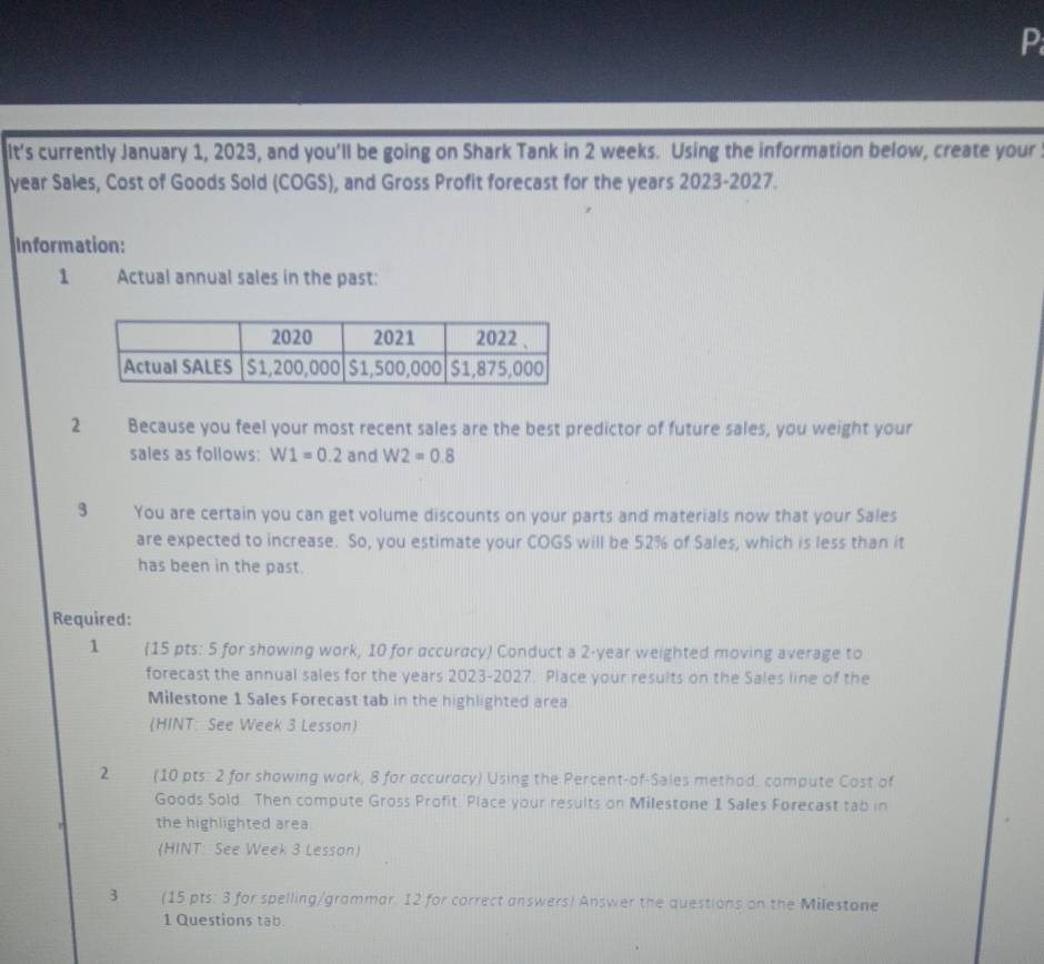 It's currently January 1, 2023, and you'll be going on Shark Tank in 2 weeks. Using the information below, create your 
year Sales, Cost of Goods Sold (COGS), and Gross Profit forecast for the years 2023-2027. 
Information: 
1 Actual annual sales in the past: 
2 Because you feel your most recent sales are the best predictor of future sales, you weight your 
sales as follows: W1=0.2 and W2=0.8
3 You are certain you can get volume discounts on your parts and materials now that your Sales 
are expected to increase. So, you estimate your COGS will be 52% of Sales, which is less than it 
has been in the past. 
Required: 
1 (15 pts: 5 for showing work, 10 for accuracy) Conduct a 2-year weighted moving average to 
forecast the annual sales for the years 2023-2027. Place your results on the Sales line of the 
Milestone 1 Sales Forecast tab in the highlighted area 
(HINT: See Week 3 Lesson) 
2 (10 pts: 2 for showing work, 8 for accuracy) Using the Percent-of-Sales method. compute Cost of 
Goods Sold Then compute Gross Profit. Place your results on Milestone 1 Sales Forecast tab in 
the highlighted area 
(HINT: See Week 3 Lesson) 
3 (15 pts: 3 for spelling/grammar. 12 for correct answers) Answer the questions on the Milestone 
1 Questions tab.