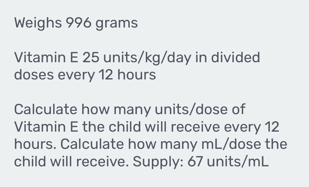 Weighs 996 grams
Vitamin E 25 units/kg/day in divided 
doses every 12 hours
Calculate how many units/dose of 
Vitamin E the child will receive every 12
hours. Calculate how many mL/dose the 
child will receive. Supply: 67 units/mL