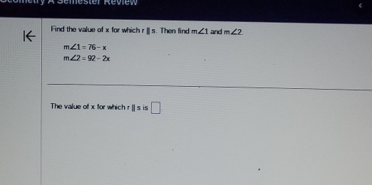 Röemester Review 
Find the value of x for which rparallel s. Then find m∠ 1 and m∠ 2
m∠ 1=76-x
m∠ 2=92-2x
The value of x for which rparallel s is □