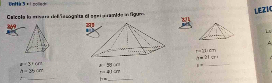 Unità 3 • 1 poliedri 
LEZIC 
Calcola la misura dell’incognita di ogni piramide in figura. 
269 
Le 
A
r=20cm
h=21cm
a=37cm
a=58cm
a=
_
h=35cm
r=40cm
_ r=
_ h=