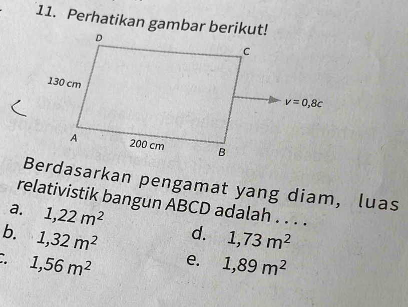 Perhatikan gambar berikut!
Berdasarkan pengamat yang diam, luas
relativistik bangun ABCD adalah . . . .
a. 1,22m^2
d.
b. 1,32m^2 1,73m^2
1,56m^2
e. 1,89m^2