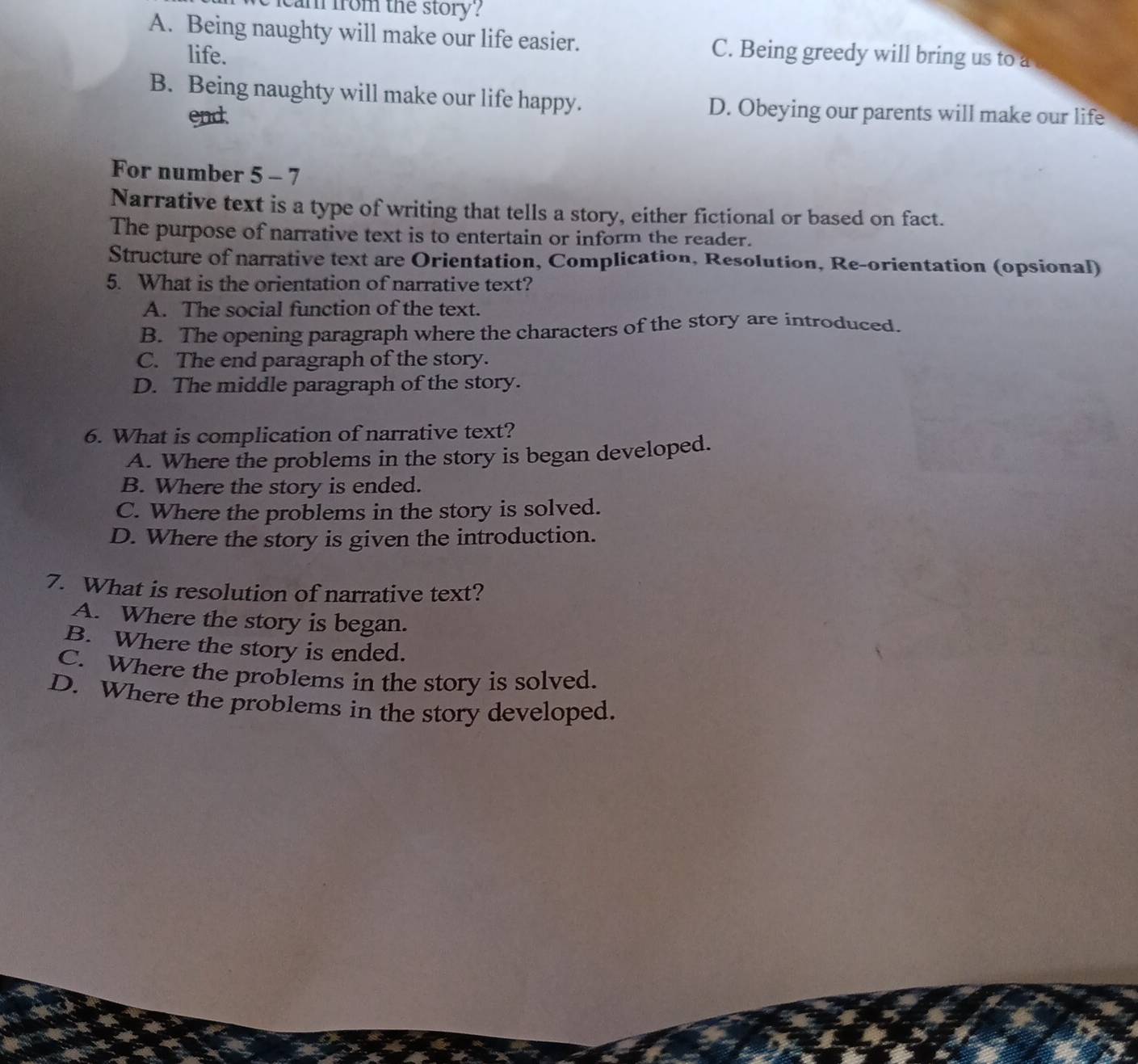 cam from the story?
A. Being naughty will make our life easier. C. Being greedy will bring us to a
life.
B. Being naughty will make our life happy. D. Obeying our parents will make our life
end
For number 5 - 7
Narrative text is a type of writing that tells a story, either fictional or based on fact.
The purpose of narrative text is to entertain or inform the reader.
Structure of narrative text are Orientation, Complication, Resolution, Re-orientation (opsional)
5. What is the orientation of narrative text?
A. The social function of the text.
B. The opening paragraph where the characters of the story are introduced.
C. The end paragraph of the story.
D. The middle paragraph of the story.
6. What is complication of narrative text?
A. Where the problems in the story is began developed.
B. Where the story is ended.
C. Where the problems in the story is solved.
D. Where the story is given the introduction.
7. What is resolution of narrative text?
A. Where the story is began.
B. Where the story is ended.
C. Where the problems in the story is solved.
D. Where the problems in the story developed.