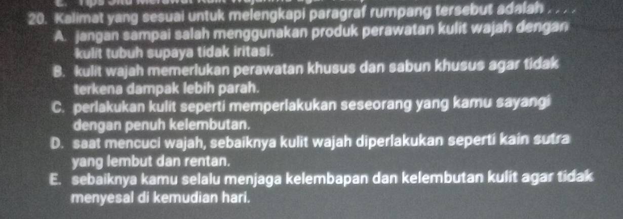 Kalimat yang sesuai untuk melengkapi paragraf rumpang tersebut adalah .
A. jangan sampai salah menggunakan produk perawatan kulit wajah dengan
kulit tubuh supaya tidak iritasi.
B. kulit wajah memerlukan perawatan khusus dan sabun khusus agar tidak
terkena dampak lebih parah.
C. perlakukan kulit seperti memperlakukan seseorang yang kamu sayangi
dengan penuh kelembutan.
D. saat mencuci wajah, sebaiknya kulit wajah diperlakukan seperti kain sutra
yang lembut dan rentan.
E. sebaiknya kamu selalu menjaga kelembapan dan kelembutan kulit agar tidak
menyesal di kemudian hari.