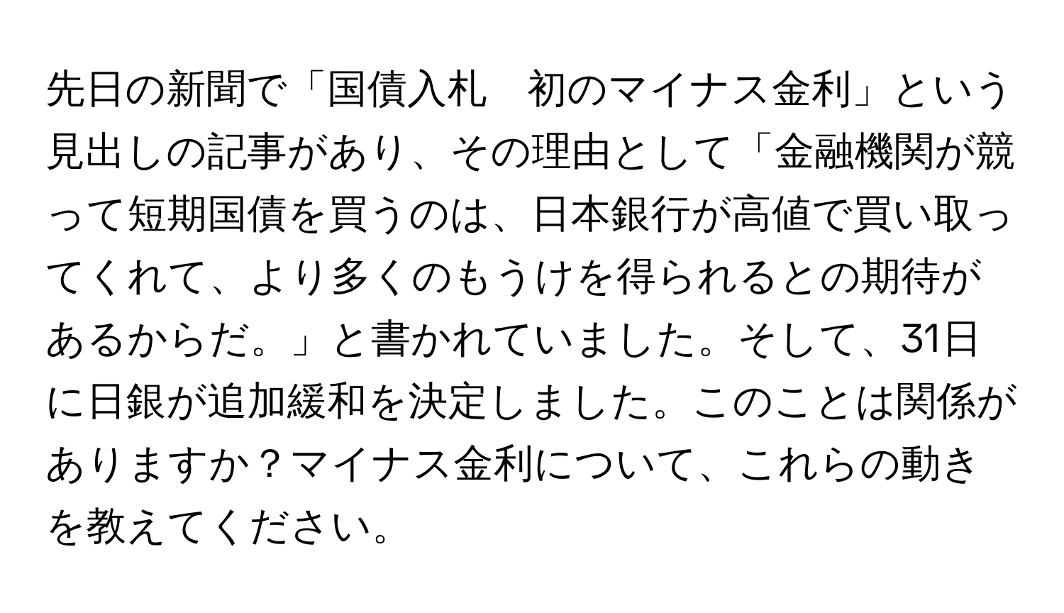 先日の新聞で「国債入札　初のマイナス金利」という見出しの記事があり、その理由として「金融機関が競って短期国債を買うのは、日本銀行が高値で買い取ってくれて、より多くのもうけを得られるとの期待があるからだ。」と書かれていました。そして、31日に日銀が追加緩和を決定しました。このことは関係がありますか？マイナス金利について、これらの動きを教えてください。