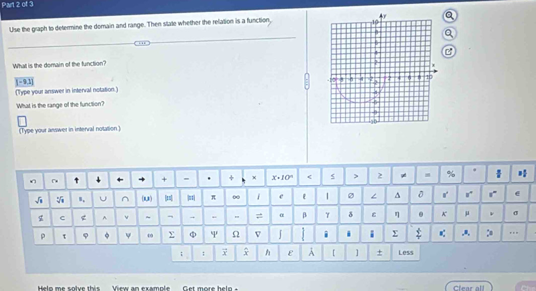 Use the graph to determine the domain and range. Then state whether the relation is a function, 
What is the domain of the function?
[ - 9,1]
(Type your answer in interval notation.) 
What is the range of the function? 
(Type your answer in interval notation.) 
+ - . ÷ × x· 10^n 2 ≠ = % 
B, U (0,1) [s:] |::| π ∞ i e l | Ø ∠ ^ 0' e 
g C g ^ ν ~ → = α β γ δ ε η θ K μ v σ 
ρ τ φ φ ψ ω Σ φ Y Ω V J i i i Σ I .8. :o ... 
h ε A [ ] + 
: Less 
Help me solve this View an example Clear all Ch