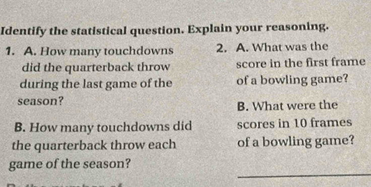 Identify the statistical question. Explain your reasoning. 
1. A. How many touchdowns 2. A. What was the 
did the quarterback throw score in the first frame 
during the last game of the of a bowling game? 
season? 
B. What were the 
B. How many touchdowns did scores in 10 frames 
the quarterback throw each of a bowling game? 
_ 
game of the season?