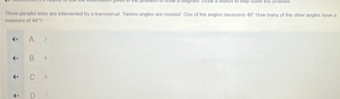 measure of 48º? Three parallel lines are intersected by a transversal. Twelve angles are created. One of lhe angles measures 40° How many of the other angles have a
A 3
B 4
C 5
D