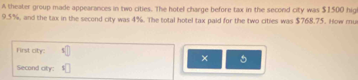 A theater group made appearances in two cities. The hotel charge before tax in the second city was $1500 hig
9.5%, and the tax in the second city was 4%. The total hotel tax paid for the two cities was $768.75. How mu 
First city: $
× 
Second city: