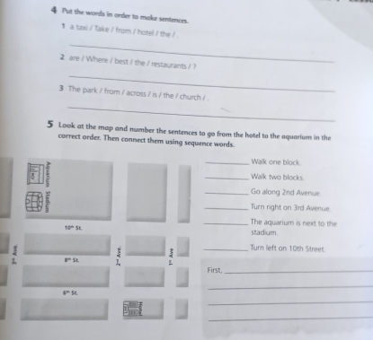 Put the words in order to make sentences. 
1 a taxi / Take / from / hotel / the / 
_ 
2 are / Where / best / the / restaurants / ? 
_ 
3 The park / from / across / is / the / church / . 
_ 
5 Look at the map and number the sentences to go from the hotel to the aquarium in the 
correct order. Then connect them using sequence words 
_Walk one block. 
_Walk two blocks. 
_Go along 2nd Avenue. 
_Turn right on 3rd Avenue. 
_The aquarium is next to the
10°
stadium 
3 _Turn left on 10th Street
a=st
~ 
First._ 
_
x=54
_ 
_