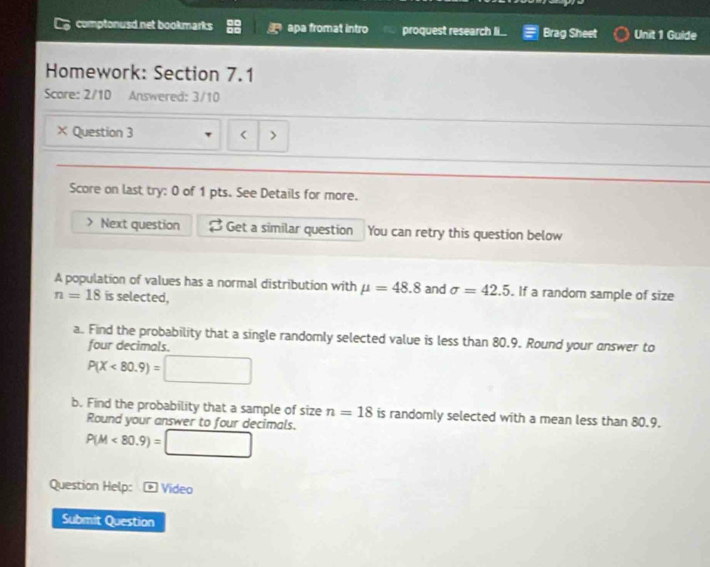 comptonusd net bookmarks apa fromat intro proquest research li... Brag Sheet Unit 1 Guide 
Homework: Section 7.1 
Score: 2/10 Answered: 3/10 
× Question 3 < > 
Score on last try: 0 of 1 pts. See Details for more. 
Next question Get a similar question You can retry this question below 
A population of values has a normal distribution with mu =48.8 and sigma =42.5. If a random sample of size
n=18 is selected, 
a. Find the probability that a single randomly selected value is less than 80.9. Round your onswer to 
four decimals.
P(X<80.9)=□
b. Find the probability that a sample of size n=18 is randomly selected with a mean less than 80.9. 
Round your answer to four decimals.
P(M<80.9)=□
Question Help: * Vídeo 
Submit Question