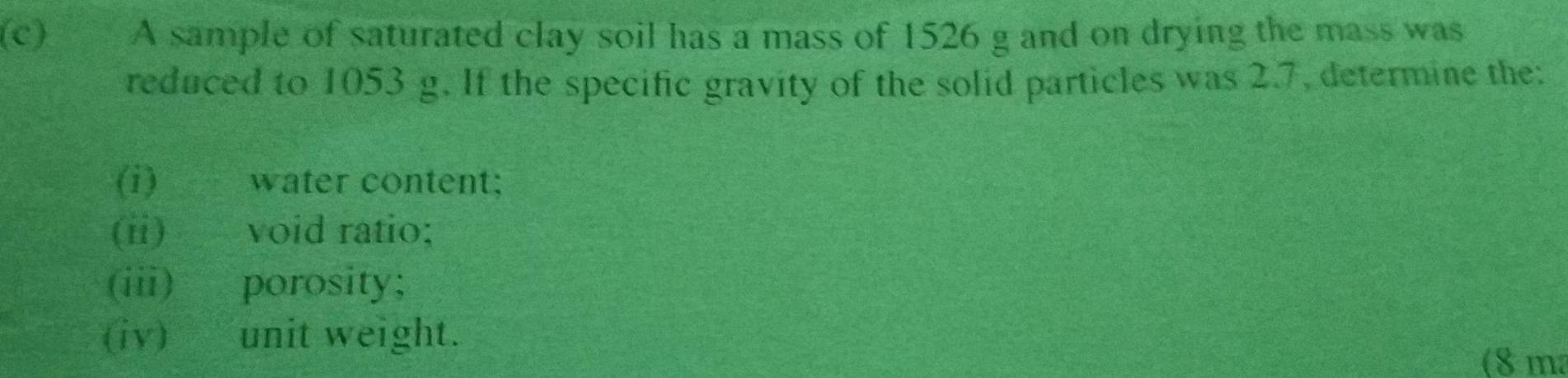 A sample of saturated clay soil has a mass of 1526 g and on drying the mass was 
reduced to 1053 g. If the specific gravity of the solid particles was 2.7, determine the: 
(i) water content; 
(ii) void ratio; 
(iii) porosity; 
(iv) unit weight. 
(8 ma