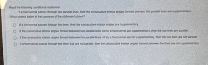 Read the following conditional statement.
if a transversal passes through two parallef lines, then the consecutive intaror asgles formed betveen the paraliel tines are supplementary
Which choice below is the converse of the statement shoen?
if a tranversal passes through two tihes, then the consecutive intenor angles are supolementary
if the consecutive intertor angles formed betwwwn two paralial lines cut by a transvernal are supplementary, then the rao lines are paralis
lf the consecultive intenor angles formed between two parattel lines cut by a transversal are not supplementary, then the twp lines are nof paralie
If a transvarsal passed through two lines that are not parallel, then the consecutive interior angies formed between the lines are not supplementary,