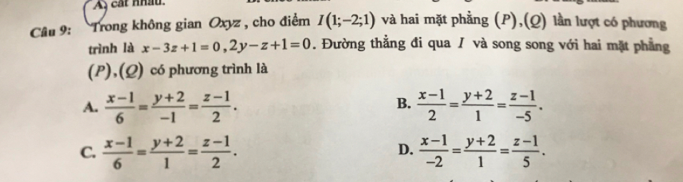 A cát nhâu.
Câu 9: Trong không gian Oxyz , cho điểm I(1;-2;1) và hai mặt phẳng (P),(Q) lần lượt có phương
trình là x-3z+1=0, 2y-z+1=0. Đường thẳng đi qua / và song song với hai mặt phẳng
(P),(Q) có phương trình là
A.  (x-1)/6 = (y+2)/-1 = (z-1)/2 .  (x-1)/2 = (y+2)/1 = (z-1)/-5 . 
B.
C.  (x-1)/6 = (y+2)/1 = (z-1)/2 .  (x-1)/-2 = (y+2)/1 = (z-1)/5 . 
D.