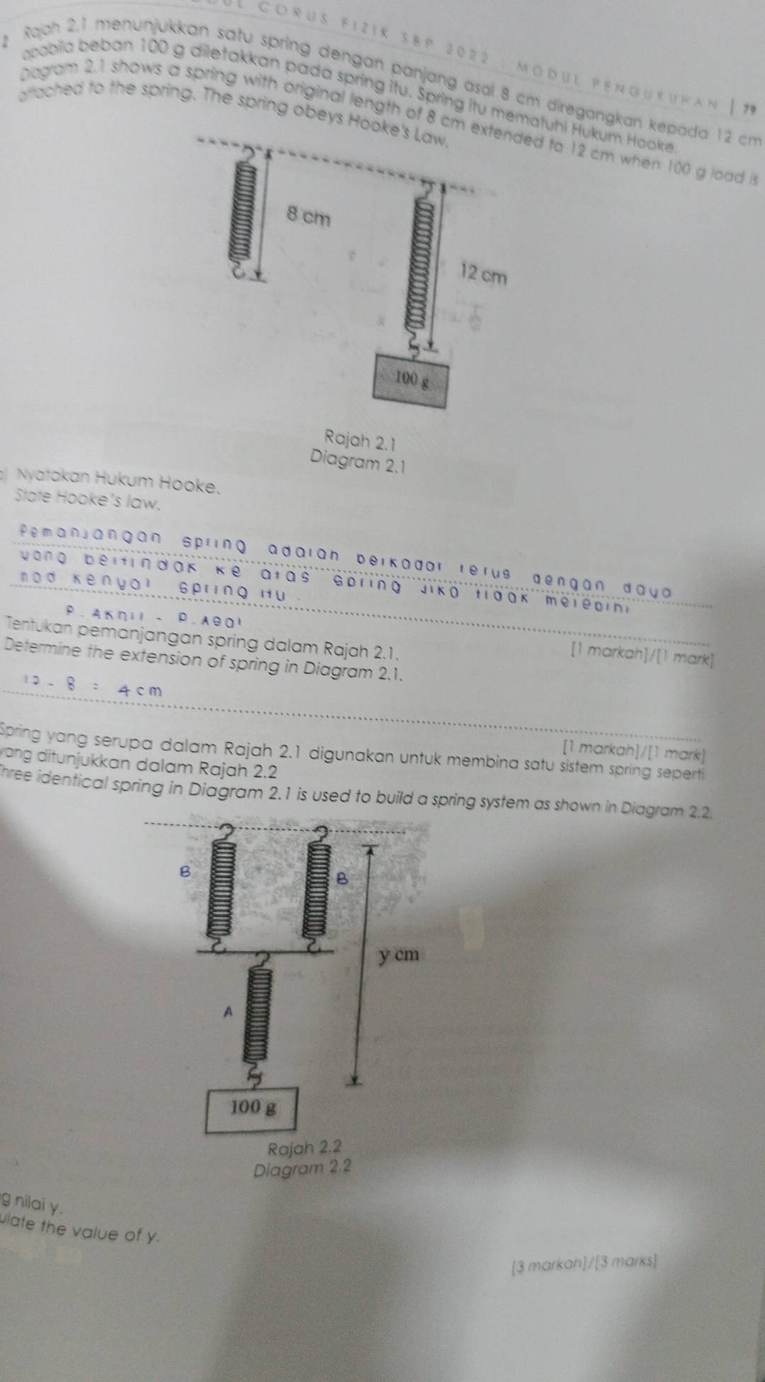 Córüs Fizik 3BP 2022 : Modul pénguruhan |7 
Rajoh 2.1 menunjukkan satu spring dengan panjang asal 8 cm diregangkan kepada 12 cm
acobila beban 100 g diletakkan pada spring itu. Spring itu mematuhi Hukum Hooke 
aftached to the spring. The spring obeys 
Diagram 2.1 shows a spring with original length of 8 cd to 12 cm when 100 g load 
Rajah 2.1 
Diagram 2.1 
Nyatakan Hukum Hooke. 
State Hooke's law. 
Pemanjangan spring adaian beikodor rerus dengan daya 
Vong beitindak kể atas sbring Jiko tioak melepin 
nod Kènyai Spring Hu 
P. Aкηιl - P.A901 
Tentukan pemanjangan spring dalam Rajah 2.1. 
[1 markah]/[1 mark] 
Determine the extension of spring in Diagram 2.1.
12-8 ： 4cm
[1 markah]/[1 mark] 
Spring yang serupa dalam Rajah 2.1 digunakan untuk membina satu sistem spring seperti 
ang ditunjukkan dalam Rajah 2.2 
hree identical spring in Diagram 2.1 is used to build a spring system as shown in Diagram 2.2. 
g nilai y. 
ulate the value of y. 
[3 markah]/[3 marks]