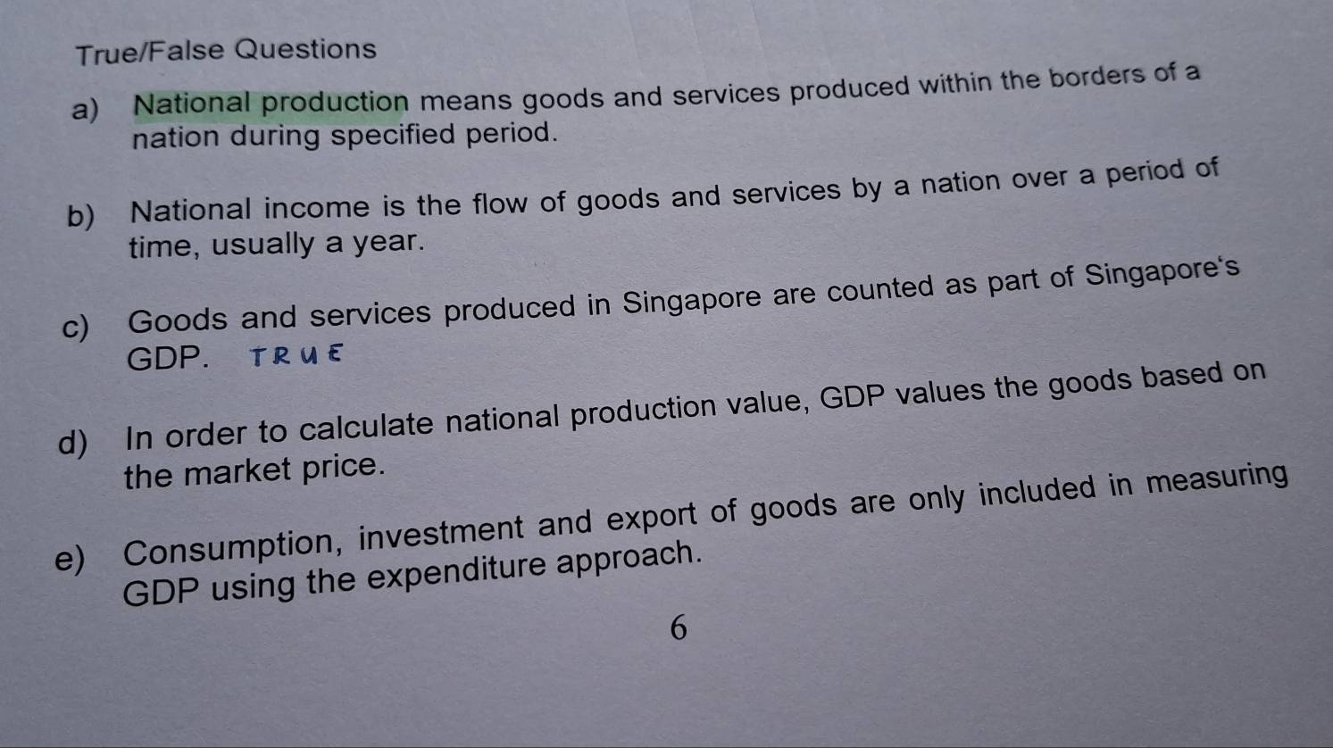 True/False Questions 
a) National production means goods and services produced within the borders of a 
nation during specified period. 
b) National income is the flow of goods and services by a nation over a period of 
time, usually a year. 
c) Goods and services produced in Singapore are counted as part of Singapore's 
GDP. TR U £ 
d) In order to calculate national production value, GDP values the goods based on 
the market price. 
e) Consumption, investment and export of goods are only included in measuring 
GDP using the expenditure approach. 
6