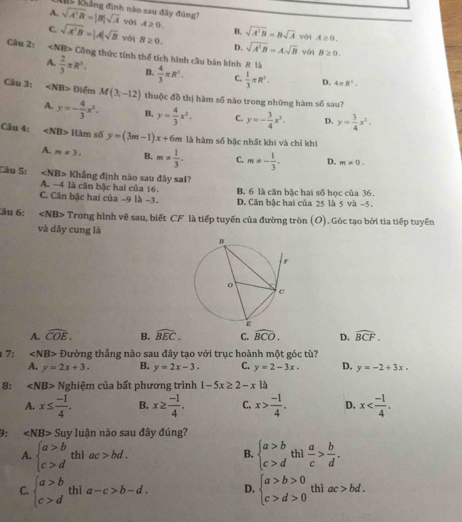 B5 Khẳng định nào sau đây đúng?
A. sqrt(A^2B)=|B|sqrt(A) với A≥ 0.
C. sqrt(A^2B)=|A|sqrt(B) với B≥ 0.
B. sqrt(A^2B)=Bsqrt(A) với A≥ 0.
D. sqrt(A^2B)=A.sqrt(B) với B≥ 0.
Câu 2: ∠ NB>Chat Ong thức tính thể tích hình cầu bán kính R là
A.  2/3 π R^3.
B.  4/3 π R^3. C.  1/3 π R^3. D. 4π R^3.
Câu 3: ∠ NB> Điểm M(3;-12) thuộc đồ thị hàm số nào trong những hàm số sau?
A. y=- 4/3 x^2. B. y= 4/3 x^2. C. y=- 3/4 x^2. D. y= 3/4 x^2.
Câu 4: ∠ NB> Hàm số y=(3m-1)x+6m là hàm số bậc nhất khi và chỉ khi
A. m!= 3.
B. m!=  1/3 .
C. m!= - 1/3 . D. m!= 0.
Câu 5: ∠ NB> Khẳng định nào sau đây sai?
A. -4 là căn bậc hai của 16. B. 6 là căn bậc hai số học của 36.
C. Căn bậc hai của -9 là -3. D. Căn bậc hai của 25 là 5 và −5.
Câu 6: ∠ NB> Trong hình vẽ sau, biết CF là tiếp tuyến của đường tròn (O). Góc tạo bởi tia tiếp tuyến
và dây cung là
A. widehat COE. B. widehat BEC. C. widehat BCO. D. widehat BCF.
1 7: ∠ NB> Đường thẳng nào sau đây tạo với trục hoành một góc tù?
A. y=2x+3. B. y=2x-3. C. y=2-3x. D. y=-2+3x.
8: ∠ NB> Nghiệm của bất phương trình 1-5x≥ 2-x là
A. x≤  (-1)/4 . x≥  (-1)/4 . x> (-1)/4 . D. x
B.
C.
9: ∠ NB> Suy luận nào sau đây đúng?
A. beginarrayl a>b c>dendarray. thì ac>bd. B. beginarrayl a>b c>dendarray. thì  a/c > b/d .
C. beginarrayl a>b c>dendarray. thì a-c>b-d. D. beginarrayl a>b>0 c>d>0endarray. thì ac>bd.