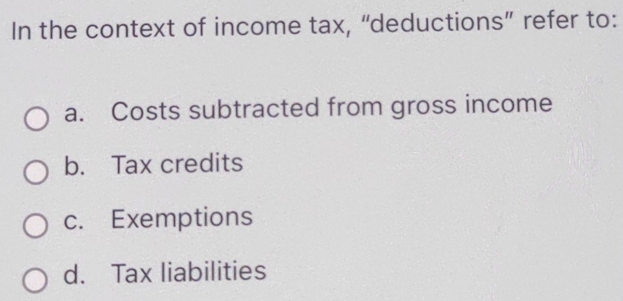 In the context of income tax, “deductions” refer to:
a. Costs subtracted from gross income
b. Tax credits
c. Exemptions
d. Tax liabilities