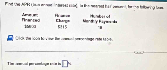 Find the APR (true annual interest rate), to the nearest half percent, for the following loan. 
Amount Finance Number of 
Financed Charge Monthly Payments
$5600 $315 18
Click the icon to view the annual percentage rate table. 
_ 
_ 
The annual percentage rate is □ %.