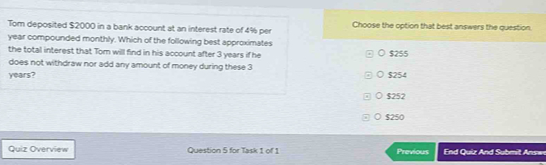 Tom deposited $2000 in a bank account at an interest rate of 4% per Choose the option that best answers the question.
year compounded monthly. Which of the following best approximates
the total interest that Tom will find in his account after 3 years if he $255
does not withdraw nor add any amount of money during these 3
years? $254
0 $252
○ $250
Quiz Overview Question 5 for Task 1 of 1 Previous End Quiz And Submit Answ