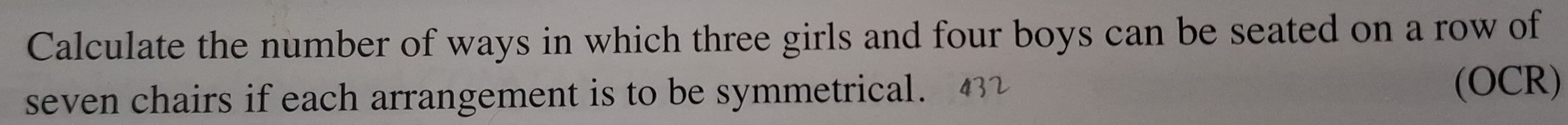 Calculate the number of ways in which three girls and four boys can be seated on a row of 
seven chairs if each arrangement is to be symmetrical. 
(OCR)