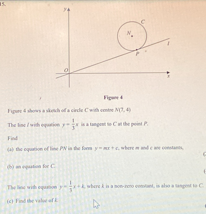 y
C
N
1
P
0
x
Figure 4 
Figure 4 shows a sketch of a circle C with centre N(7,4)
The line / with equation y= 1/3 x is a tangent to C at the point P. 
Find 
(a) the equation of line PN in the form y=mx+c , where m and c are constants, 
(b) an equation for C. 
The line with equation y= 1/3 x+k , where k is a non-zero constant, is also a tangent to C. 
(c) Find the value of k.