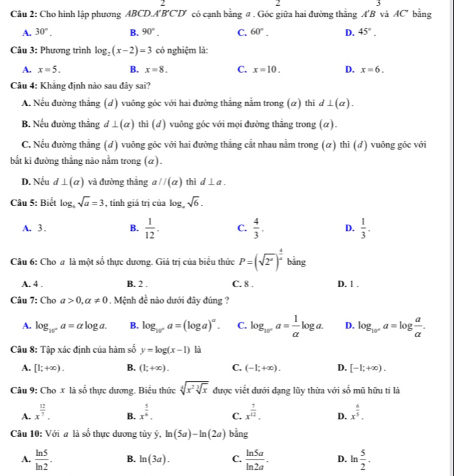 2
2
5
Câu 2: Cho hình lập phương ABCDA'B'C'D' có cạnh bằng a . Góc giữa hai đường thắng A'B và AC° bằng
A. 30°. B. 90°. C. 60°. D. 45°.
Câu 3: Phương trình log _2(x-2)=3 có nghiệm là:
A. x=5. B. x=8. C. x=10. D. x=6.
Câu 4: Khăng định nào sau đây sai?
A. Nếu đường thẳng (d) vuông góc với hai đường thẳng nằm trong (α) thì d⊥ (alpha ).
B. Nếu đường thắng d⊥ (alpha ) thì (d) vuông góc với mọi đường thắng trong (α).
C. Nếu đường thẳng (d) vuông góc với hai đường thẳng cắt nhau nằm trong (α) thì (d) vuông góc với
bắt kì đường thẳng nào nằm trong (α).
D. Nếu d⊥ (alpha ) và đường thăng aparallel (alpha ) thì d⊥ a.
Câu 5: Biết log _6sqrt(a)=3 , tính giá trị của log _asqrt(6).
A. 3. B.  1/12 . C.  4/3 . D.  1/3 .
Câu 6: Cho # là một số thực dương. Giá trị của biểu thức P=(sqrt(2^x))^ 4/x  bằng
A. 4 . B. 2 . C. 8 . D. 1 .
Câu 7: Cho a>0,alpha != 0. Mệnh dc^(frac 1)c nào dưới đây đúng ?
A. log _10°a=alpha log a. B. log _10°a=(log a)^alpha . C. log _10°a= 1/alpha  log a. D. log _10^xa=log  a/alpha  .
Câu 8: Tập xác định của hàm số y=log (x-1) là
A. [1;+∈fty ). B. (1;+∈fty ). C. (-1;+∈fty ). D. [-1;+∈fty ).
Câu 9: Cho x là số thực dương. Biểu thức sqrt[4](x^2sqrt [3]x) được viết dưới dạng lũy thừa với số mũ hữu ti là
A. x^(frac 12)7. x^(frac 5)6. x^(frac 7)12. x^(frac 6)5.
B.
C.
D.
-4
Câu 10: Với a là s  thực dương tùy ý, ln (5a)-ln (2a) bằng
A.  ln 5/ln 2 . B. ln (3a). C.  ln 5a/ln 2a . D. ln  5/2 .