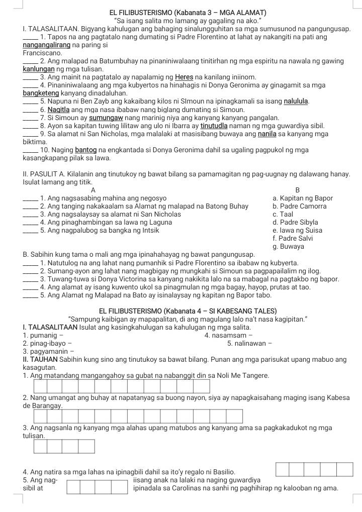 EL FILIBUSTERISMO (Kabanata 3 - MGA ALAMAT)
"Sa isang salita mo lamang ay gagaling na ako.”
I. TALASALITAAN. Bigyang kahulugan ang bahaging sinalungguhitan sa mga sumusunod na pangungusap.
_1. Tapos na ang pagtatalo nang dumating si Padre Florentino at lahat ay nakangiti na pati ang
nangangalirang na paring s
Franciscano.
_2. Ang malapad na Batumbuhay na pinaniniwalaang tinitirhan ng mga espiritu na nawala ng gawing
kanlungan ng mga tulisan.
_3. Ang mainit na pagtatalo ay napalamig ng Heres na kanilang iniinom.
_4. Pinaniniwalaang ang mga kubyertos na hinahagis ni Donya Geronima ay ginagamit sa mga
bangketeng kanyang dinadaluhan.
_5. Napuna ni Ben Zayb ang kakaibang kilos ni Slmoun na ipinagkamali sa isang nalulula.
_6. Nagitla ang mga nasa ibabaw nang biglang dumating si Simoun.
_7. Si Simoun ay sumungaw nang marinig niya ang kanyang kanyang pangalan
_8. Ayon sa kapitan tuwing lilitaw ang ulo ni İbarra ay tinutudla naman ng mga guwardiya sibil.
_9. Sa alamat ni San Nicholas, mga malalaki at masisibang buwaya ang nanila sa kanyang mga
biktima.
_10. Naging bantog na engkantada si Donya Geronima dahil sa ugaling pagpukol ng mga
kasangkapang pilak sa lawa.
II. PASULIT A. Kilalanin ang tinutukoy ng bawat bilang sa pamamagitan ng pag-uugnay ng dalawang hanay.
Isulat lamang ang titik.
A
B
_1. Ang nagsasabing mahina ang negosyo a. Kapitan ng Bapor
_2. Ang tanging nakakaalam sa Alamat ng malapad na Batong Buhay b. Padre Camorra
_3. Ang nagsalaysay sa alamat ni San Nicholas c. Taal
_4. Ang pinaghambingan sa lawa ng Laguna d. Padre Sibyla
_5. Ang nagpalubog sa bangka ng Intsik e. Iawa ng Suisa
f. Padre Salvi
g. Buwaya
B. Sabihin kung tama o mali ang mga ipinahahayag ng bawat pangungusap.
_1. Natutulog na ang lahat nang pumanhik si Padre Florentino sa ibabaw ng kubyerta.
_2. Sumang-ayon ang lahat nang magbigay ng mungkahi si Simoun sa pagpapailalim ng ilog.
_3. Tuwang-tuwa si Donya Victorina sa kanyang nakikita lalo na sa mabagal na pagtakbo ng bapor.
_4. Ang alamat ay isang kuwento ukol sa pinagmulan ng mga bagay, hayop, prutas at tao.
_5. Ang Alamat ng Malapad na Bato ay isinalaysay ng kapitan ng Bapor tabo.
EL FILIBUSTERISMO (Kabanata 4 - SI KABESANG TALES)
“Sampung kaibigan ay mapapalitan, di ang magulang lalo na’t nasa kagipitan.”
I. TALASALITAAN Isulat ang kasingkahulugan sa kahulugan ng mga salita.
1. pumanig - 4. nasamsam -
2. pinag-ibayo = 5. nalinawan -
3. pagyamanin -
II. TAUHAN Sabihin kung sino ang tinutukoy sa bawat bilang. Punan ang mga parisukat upang mabuo ang
kasagutan.
1. Ang matandang mangangahoy sa gubat na nabanggit din sa Noli Me Tangere.
2. Nang umangat ang buhay at napatanyag sa buong nayon, siya ay napagkaisahang maging isang Kabesa
3. Ang nagsanla ng kanyang mga alahas upang matubos ang kanyang ama sa pagkakadukot ng mga
tul
4. Ang natira sa mga lahas na ipinagbili dahil sa ito’y regalo ni Basilio.
5. Ang nag- iisang anak na lalaki na naqing quwardiya
sibil at ipinadala sa Carolinas na sanhi ng paghihirap ng kalooban ng ama.