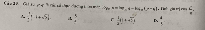 Giả sử p, q là các số thực dương thỏa mãn log _16p=log _20q=log _25(p+q). Tính giá trị của  p/q .
A.  1/2 (-1+sqrt(5)). B.  8/5 .
C.  1/2 (1+sqrt(5)). D.  4/5 .