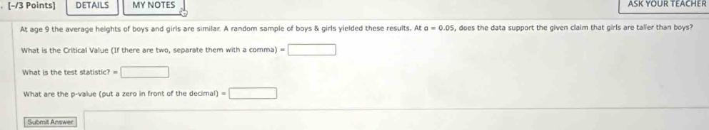 DETAILS MY NOTES ASK YOUR TEACHER 
At age 9 the average heights of boys and girls are similar. A random sample of boys & girls yielded these results. At a=0.05 , does the data support the given claim that girls are taller than boys? 
What is the Critical Value (If there are two, separate them with a comma) =□
What is the test statistic? =□
What are the p -value (put a zero in front of the decimal) =□
Submit Answer