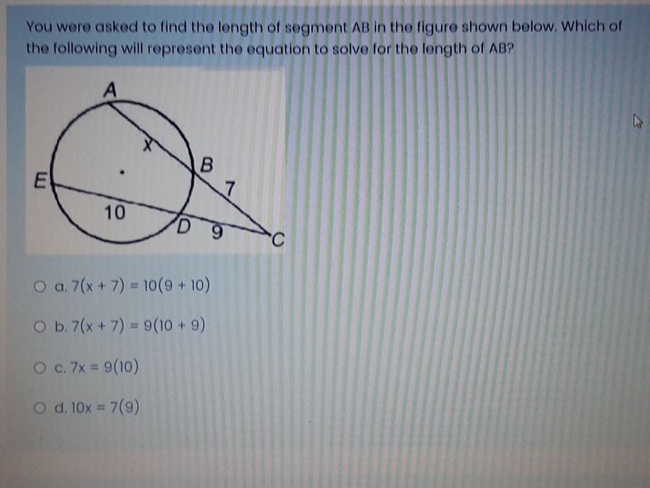 You were asked to find the length of segment AB in the figure shown below. Which of
the following will represent the equation to solve for the length of AB?
a. 7(x+7)=10(9+10)
b. 7(x+7)=9(10+9)
C. 7x=9(10)
d. 10x=7(9)