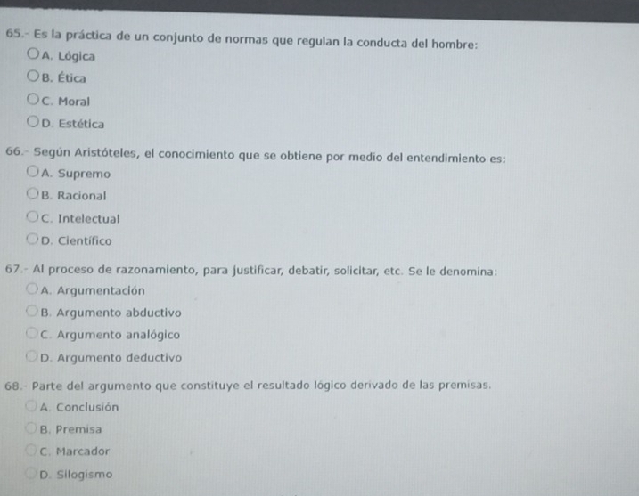 65.- Es la práctica de un conjunto de normas que regulan la conducta del hombre:
A. Lógica
B. Ética
C. Moral
D. Estética
66.- Según Aristóteles, el conocimiento que se obtiene por medio del entendimiento es:
A. Supremo
B. Racional
C. Intelectual
D. Científico
67.- Al proceso de razonamiento, para justificar, debatir, solicitar, etc. Se le denomina:
A. Argumentación
B. Argumento abductivo
C. Argumento analógico
D. Argumento deductivo
68.- Parte del argumento que constituye el resultado lógico derivado de las premisas.
A. Conclusión
B. Premisa
C. Marcador
D. Silogismo