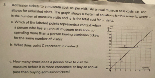 Admission tickets to a museum cost $8 per visit. An annual museum pass costs $35 and 
allows for unlimited visits. The graph shows a system of equations for this scenario, where £
is the number of museum visits and y is the total cost for £ visits. 
a. Which of the labeled points represents a context where 
a person who has an annual museum pass ends up 
spending more than a person buying admission tickets 
for the same number of visits? 
b. What does point C represent in context? 
c. How many times does a person have to visit the 
museum before it is more economical to buy an annual 
pass than buying admission tickets?