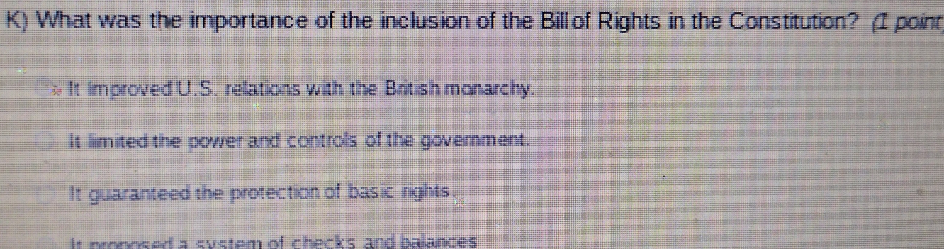 What was the importance of the inclusion of the Bill of Rights in the Constitution? (I point
* It improved U.S. relations with the British monarchy.
It limited the power and controls of the government.
It guaranteed the protection of basic rights.
It pronosed a system of checks and balances