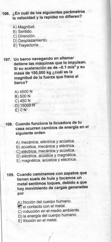 ¿En cuál de los siguientes parámetros
la velocidad y la rapidez no difieren?
A) Magnitud.
B) Sentido.
C) Dirección.
D) Desplazamiento.
E) Trayectoria.
107. Un barco navegando en altamar
detiene las máquinas que lo impulsan.
Si su aceleración es de -0.1m/s^2 y su
masa de 150,000 kg ¿cuál es la
magnitud de la fuerza que frena al
barco?
A) 4500 N
B) 500 N
C) 450 N
D) 15000 N
E) 0 N
108. Cuando funciona la licuadora de tu
casa ocurren cambios de energía en el
siguiente orden
A) mecánica, eléctrica y acústica.
B) acústica, mecánica y eléctrica.
C) eléctrica, mecánica y acústica.
D) eléctrica, acústica y magnética.
E) magnética, acústica y eléctrica.
109. Cuando caminamos con zapatos que
tienen suela de hule y tocamos un
metal sentimos toques, debido a que
hay movimiento de cargas generadas
por
A) fricción del cuerpo humano.
B) el contacto con el metal.
C) inducción en el medio ambiente.
D) la energía del cuerpo humano.
E) fricción en el metal.