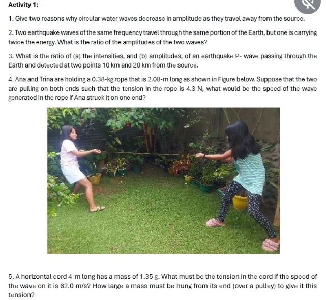 Activity 1: 
1. Give two reasons why circular water waves decrease in amplitude as they travel away from the source. 
2. Two earthquake waves of the same frequency travel through the same portion of the Earth, but one is carrying 
twice the energy. What is the ratio of the amplitudes of the two waves? 
3. What is the ratio of (a) the intensities, and (b) amplitudes, of an earthquake P - wave passing through the 
Earth and detected at two points 10 km and 20 km from the source. 
4. Ana and Trina are holding a 0.38-kg rope that is 2.08-m long as shown in Figure below. Suppose that the two 
are pulling on both ends such that the tension in the rope is 4.3 N, what would be the speed of the wave 
generated in the rope if Ana struck it on one end? 
5. A horizontal cord 4-m long has a mass of 1.35 g. What must be the tension in the cord if the speed of 
the wave on it is 62.0 m/s? How large a mass must be hung from its end (over a pulley) to give it this 
tension?