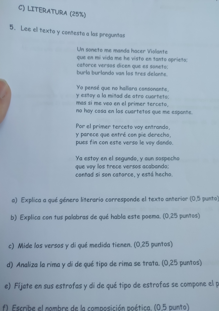 LITERATURA (25%) 
5. Lee el texto y contesta a las preguntas 
Un soneto me manda hacer Violante 
que en mi vida me he visto en tanto aprieto; 
catorce versos dicen que es soneto; 
burla burlando van los tres delante. 
Yo pensé que no hallara consonante, 
y estoy a la mitad de otro cuarteto; 
mas si me veo en el primer terceto, 
no hay cosa en los cuartetos que me espante. 
Por el primer terceto voy entrando, 
y parece que entré con pie derecho, 
pues fin con este verso le voy dando. 
Ya estoy en el segundo, y aun sospecho 
que voy los trece versos acabando; 
contad si son catorce, y está hecho. 
a) Explica a qué género literario corresponde el texto anterior (0,5 punto) 
b) Explica con tus palabras de qué habla este poema. (0,25 puntos) 
c) Mide los versos y di qué medida tienen. (0,25 puntos) 
d) Analiza la rima y di de qué tipo de rima se trata. (0,25 puntos) 
e) Fíjate en sus estrofas y di de qué tipo de estrofas se compone el p 
f) Escribe el nombre de la composición poética. (0.5 punto)