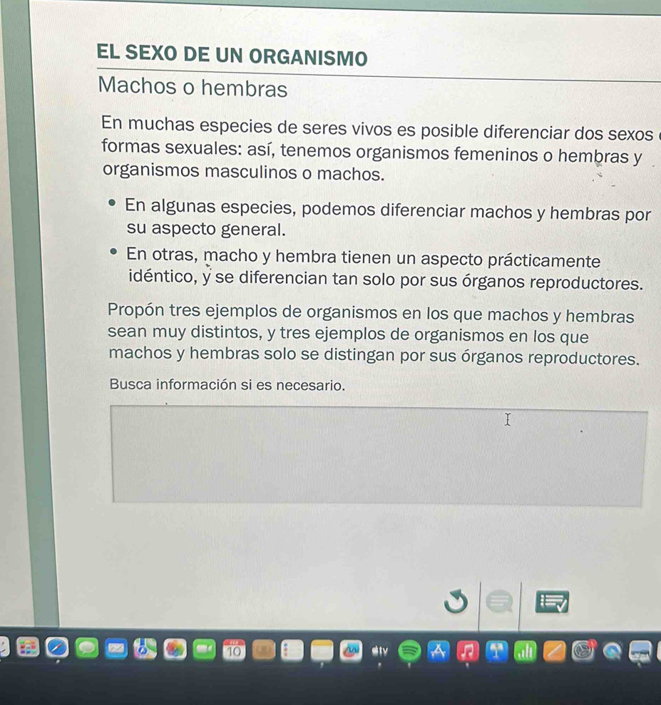 EL SEXO DE UN ORGANISMO 
Machos o hembras 
En muchas especies de seres vivos es posible diferenciar dos sexos 
formas sexuales: así, tenemos organismos femeninos o hembras y 
organismos masculinos o machos. 
En algunas especies, podemos diferenciar machos y hembras por 
su aspecto general. 
En otras, macho y hembra tienen un aspecto prácticamente 
idéntico, y se diferencian tan solo por sus órganos reproductores. 
Propón tres ejemplos de organismos en los que machos y hembras 
sean muy distintos, y tres ejemplos de organismos en los que 
machos y hembras solo se distingan por sus órganos reproductores. 
Busca información si es necesario.