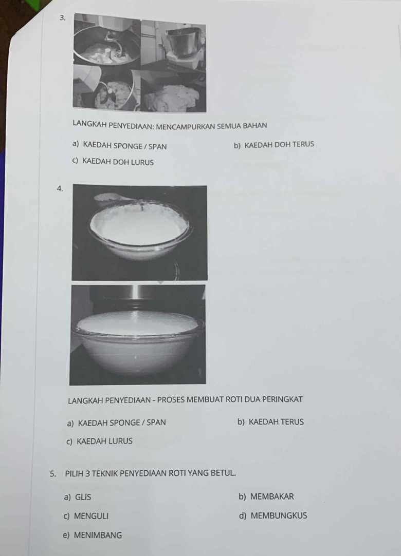 LANGKAH PENYEDIAAN: MENCAMPURKAN SEMUA BAHAN
a) KAEDAH SPONGE / SPAN b) KAEDAH DOH TERUS
c) KAEDAH DOH LURUS
4.
LANGKAH PENYEDIAAN - PROSES MEMBUAT ROTI DUA PERINGKAT
a) KAEDAH SPONGE / SPAN b) KAEDAH TERUS
c) KAEDAH LURUS
5. PILIH 3 TEKNIK PENYEDIAAN ROTI YANG BETUL.
a) GLIS b) MEMBAKAR
c) MENGULI d) MEMBUNGKUS
e) MENIMBANG