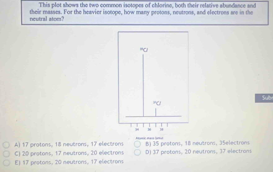 This plot shows the two common isotopes of chlorine, both their relative abundance and
their masses. For the heavier isotope, how many protons, neutrons, and electrons are in the
neutral atom?
Subr
Atomic mass (amu)
A) 17 protons, 18 neutrons, 17 electrons B) 35 protons, 18 neutrons, 35electrons
C) 20 protons, 17 neutrons, 20 electrons D) 37 protons, 20 neutrons, 37 electrons
E) 17 protons, 20 neutrons, 17 electrons