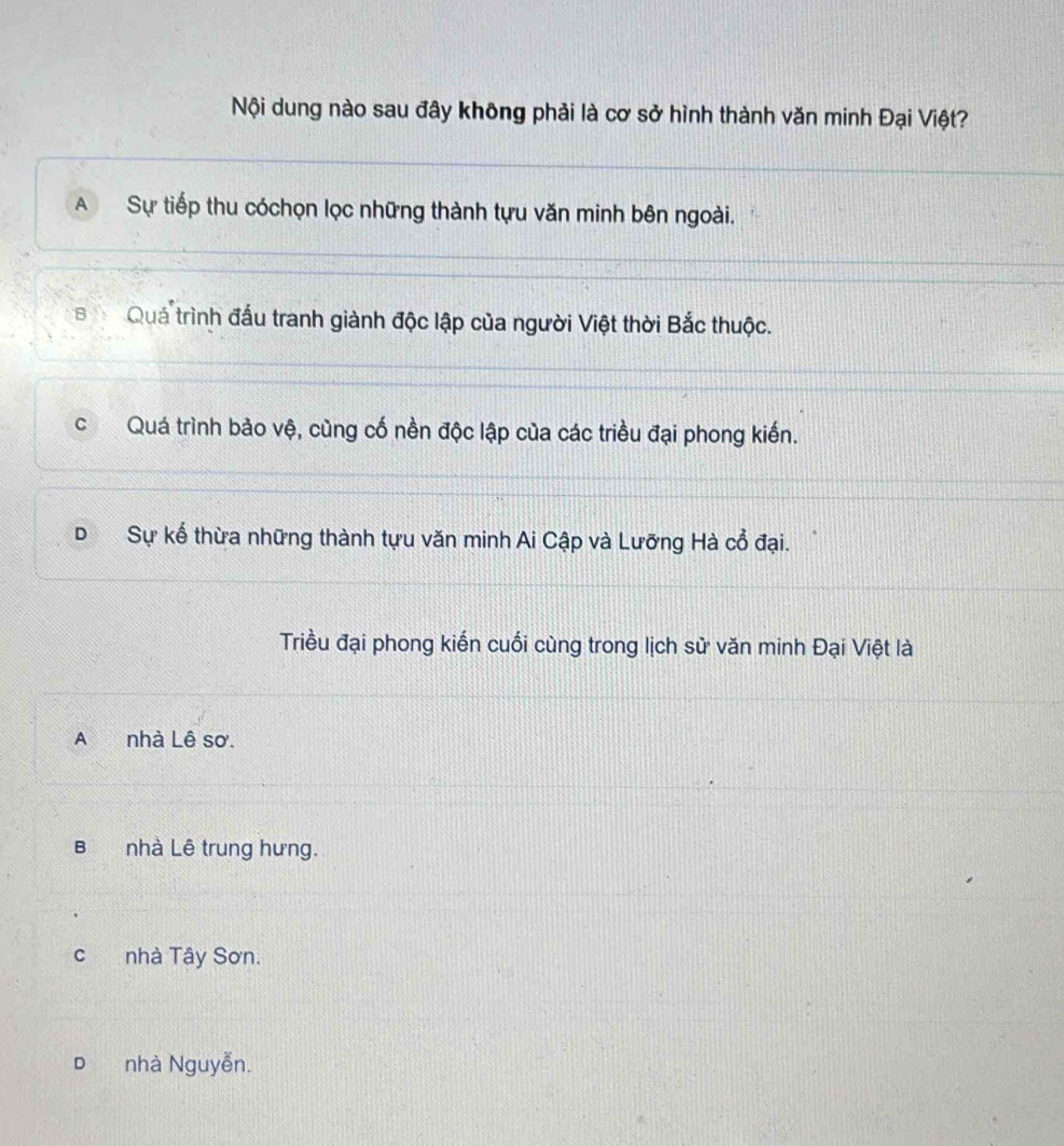 Nội dung nào sau đây không phải là cơ sở hình thành văn minh Đại Việt?
A Sự tiếp thu cóchọn lọc những thành tựu văn minh bên ngoài.
B Quá trình đấu tranh giành độc lập của người Việt thời Bắc thuộc.
cQuá trình bảo vệ, cùng cố nền độc lập của các triều đại phong kiến.
D Sự kể thừa những thành tựu văn minh Ai Cập và Lưỡng Hà cổ đại.
Triều đại phong kiến cuối cùng trong lịch sử văn minh Đại Việt là
A nhà Lê sơ.
B nhà Lê trung hưng.
c nhà Tây Sơn.
D nhà Nguyễn.