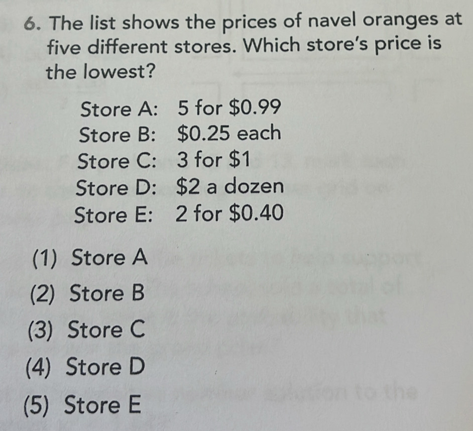 The list shows the prices of navel oranges at
five different stores. Which store's price is
the lowest?
Store A: 5 for $0.99
Store B: $0.25 each
Store C: 3 for $1
Store D: $2 a dozen
Store E: 2 for $0.40
(1) Store A
(2) Store B
(3) Store C
(4) Store D
(5) Store E