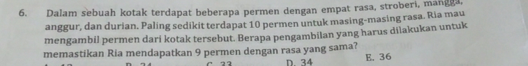 Dalam sebuah kotak terdapat beberapa permen dengan empat rasa, stroberi, mangga,
anggur, dan durian. Paling sedikit terdapat 10 permen untuk masing-masing rasa. Ria mau
mengambil permen dari kotak tersebut. Berapa pengambilan yang harus dilakukan untuk
memastikan Ria mendapatkan 9 permen dengan rasa yang sama?
C 22 D. 34 E. 36