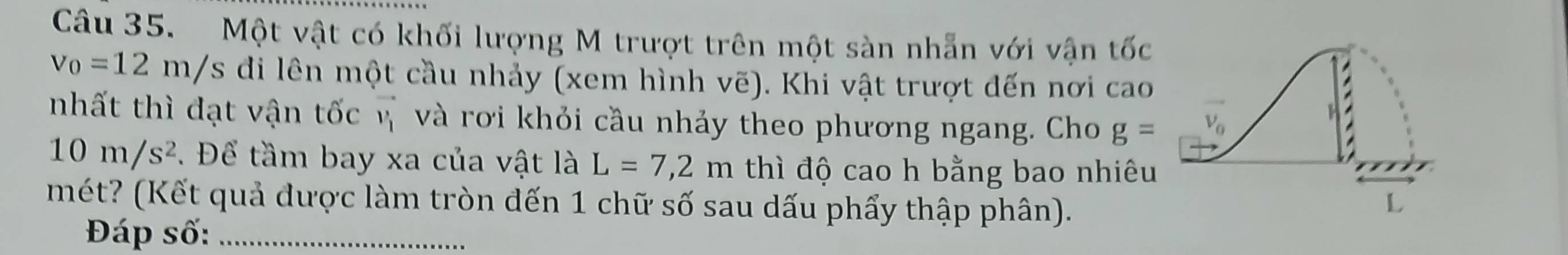 Một vật có khối lượng M trượt trên một sàn nhẫn với vận tốc
v_0=12m/s di lên một cầu nhảy (xem hình vẽ). Khi vật trượt dến nơi cao
nhất thì đạt vận tốc v và rơi khỏi cầu nhảy theo phương ngang. Cho g=
10m/s^2 Để tầm bay xa của vật là L=7,2m thì độ cao h bằng bao nhiêu
mét? (Kết quả được làm tròn đến 1 chữ số sau dấu phẩy thập phân).
Đáp số:_